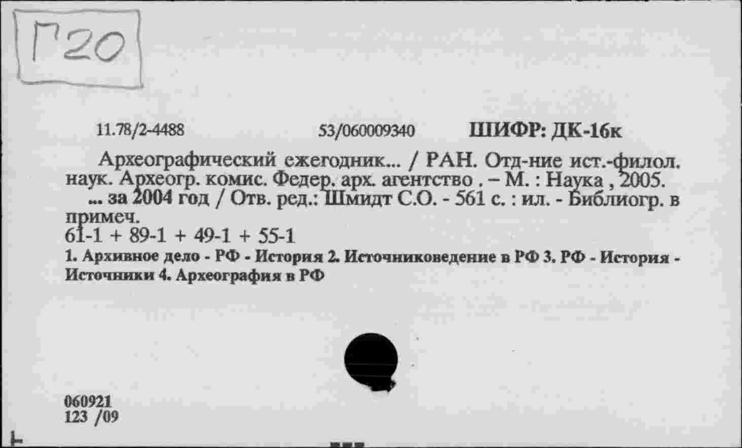 ﻿11.78/2-4488	53/060009340 ШИФР: ДК-16к
Археографический ежегодник... / РАН. Отд-ние ист.-филол. наук. Археогр. комис. Федер, арх. агентство . - М. : Наука ,2005.
за 2004 год / Отв. ред.: Шмидт С.О. - 561 с. : ил. - Библиогр. в примем.
61-1 + 89-1 + 49-1 + 55-1
1. Архивное дело - РФ - История 2. Источниковедение в РФ 3. РФ - История -Источники 4. Археография в РФ
060921
123 /09